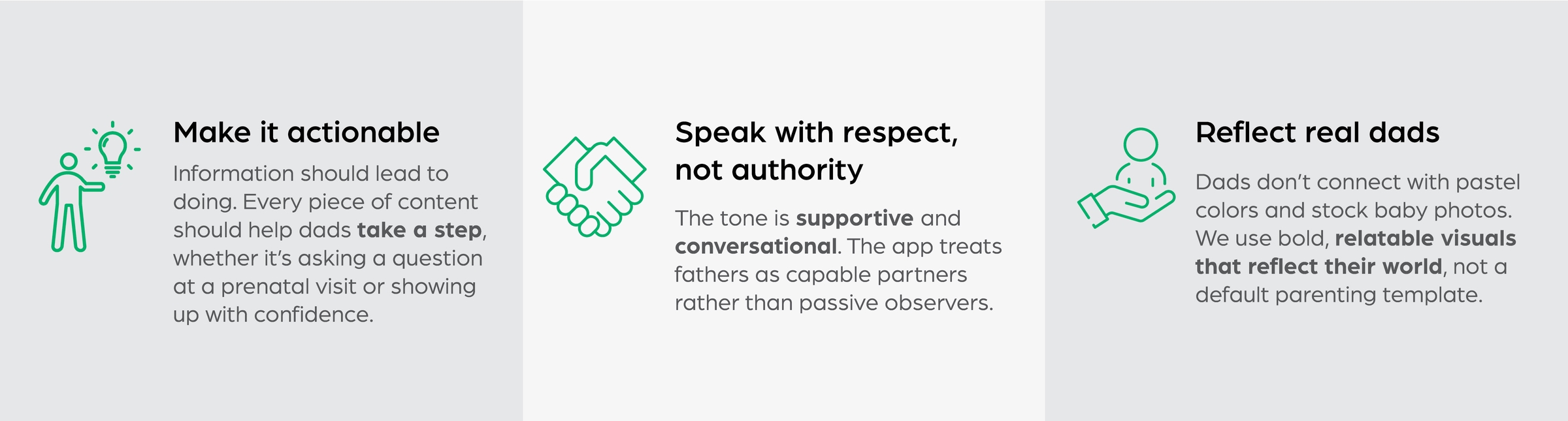 Make it actionable: Information should lead to doing. Each piece of content helps fathers take a concrete step, whether that means preparing for a prenatal visit or supporting their partner during pregnancy. | Speak with respect, not authority: The tone is supportive and conversational. The app treats fathers as capable partners rather than passive observers. | Reflect real dads: Many parenting resources rely on generic stock imagery and pastel aesthetics. We aimed for a visual language that felt relatable, modern, and engaging for fathers.